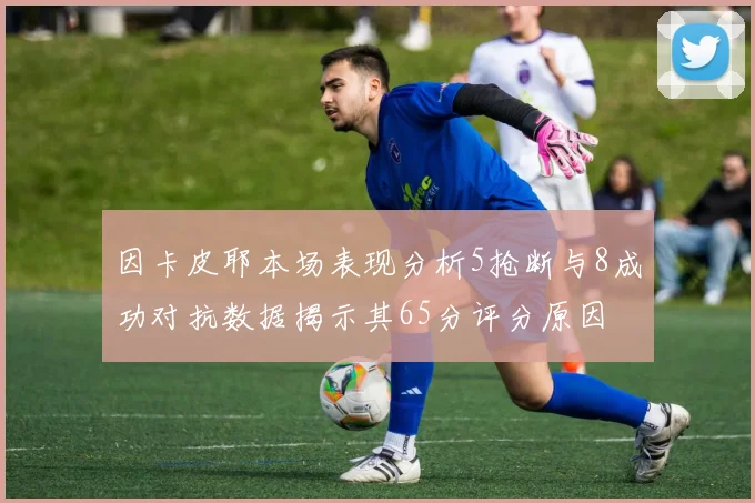 因卡皮耶本场表现分析5抢断与8成功对抗数据揭示其65分评分原因