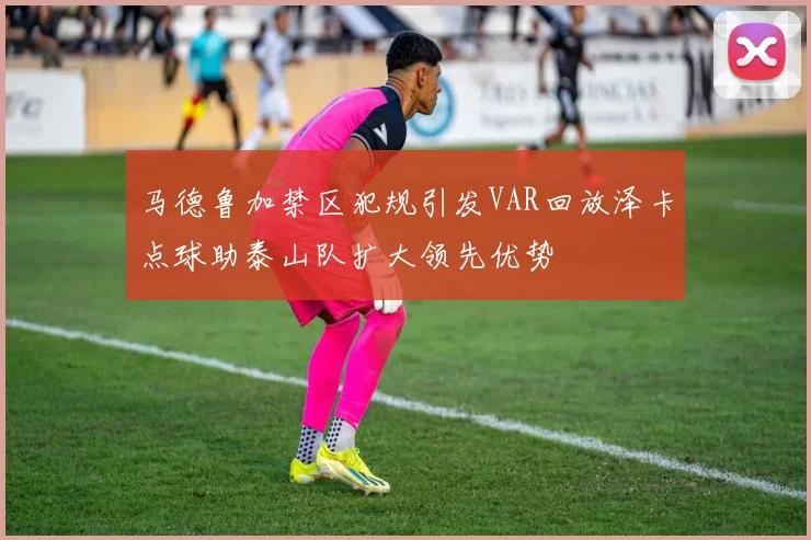 马德鲁加禁区犯规引发VAR回放泽卡点球助泰山队扩大领先优势
