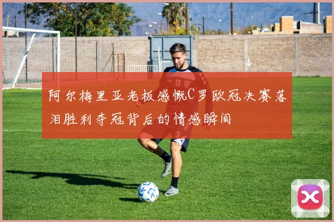阿尔梅里亚老板感慨C罗欧冠决赛落泪胜利夺冠背后的情感瞬间