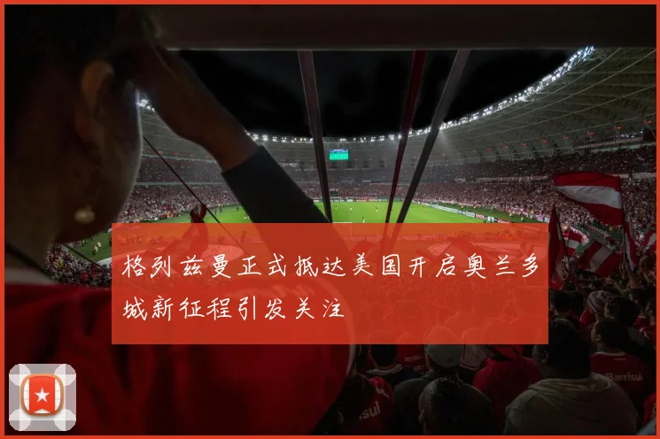 格列兹曼正式抵达美国开启奥兰多城新征程引发关注