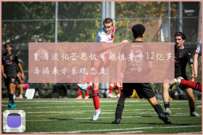 皇马淡化签恩佐可能性要价12亿罗马诺表示乐观态度