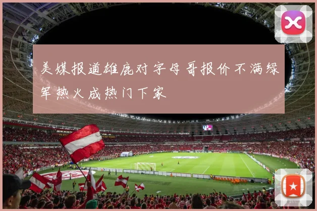 美媒报道雄鹿对字母哥报价不满绿军热火成热门下家