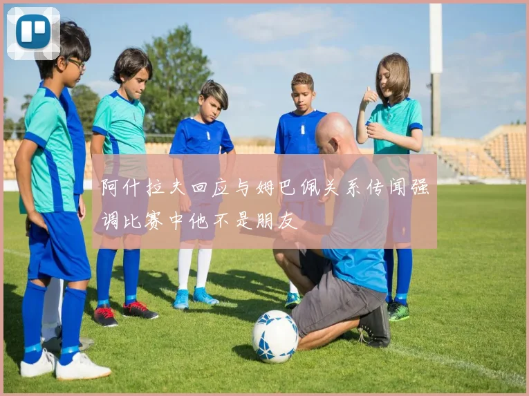 阿什拉夫回应与姆巴佩关系传闻强调比赛中他不是朋友