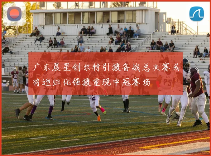 广东晨星创尔特引援备战总决赛或将迎归化强援重现中冠赛场