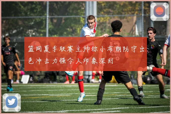 篮网夏季联赛主帅称小布朗防守出色冲击力强令人印象深刻