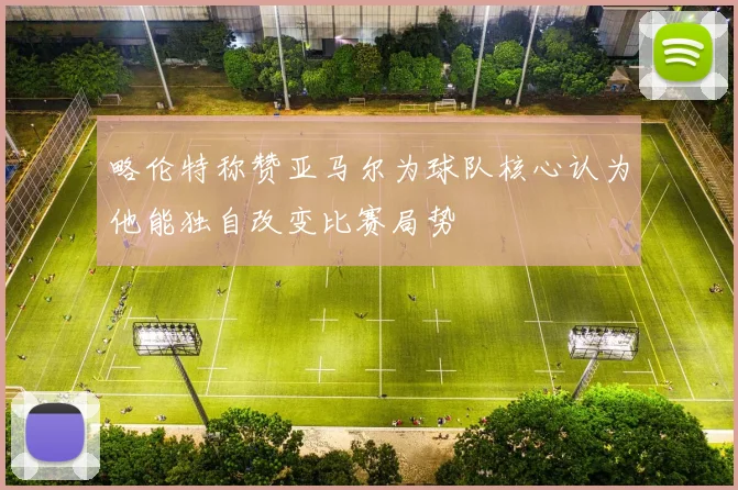 略伦特称赞亚马尔为球队核心认为他能独自改变比赛局势