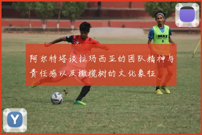 阿尔特塔谈拉玛西亚的团队精神与责任感以及橄榄树的文化象征