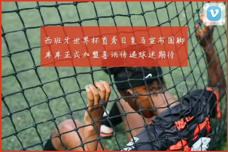 西班牙世界杯首秀日皇马宣布国脚库库正式加盟喜讯传递球迷期待