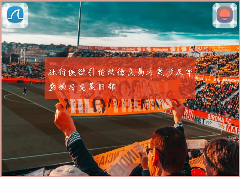 独行侠欲引伦纳德交易方案涉及华盛顿与克莱旧部
