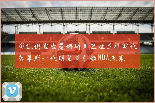 海伍德宣告詹姆斯库里杜兰特时代落幕新一代明星将引领NBA未来
