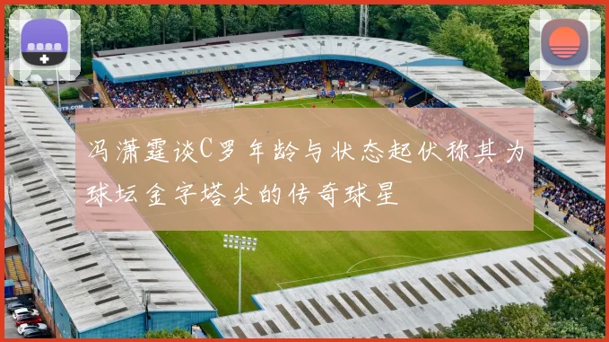 冯潇霆谈C罗年龄与状态起伏称其为球坛金字塔尖的传奇球星